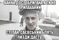 ванна досі обригана а ти не припаханий степан, саєвський блять пизди дасть