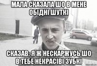 мала сказала шо в мене обідні шуткі сказав: я ж нескаржусь шо в тебе некрасіві зубкі