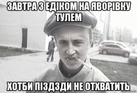 завтра з едіком на яворівку тулем хотби піздзди не отхватить