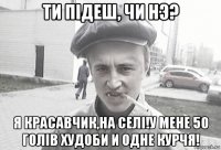 ти пiдеш, чи нэ? я красавчик,на селi!у мене 50 голiв худоби и одне курчя!