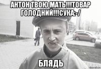 антон твою мать!!!товар голодний!!!сука:-/ блядь