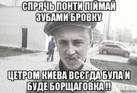 спрячь понти піймай зубами бровку цетром киева всєгда була и буде борщаговка !!