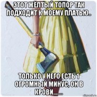 этот жёлтый топор так подходит к моему платью.. только у него есть 1 огромный минус, он в крови.......