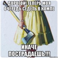 дорогой! теперь моя очередь седеть в компе иначе пострадаешь!!!