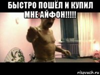 быстро пошёл и купил мне айфон!!!!! 