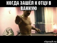 когда зашёл к отцу в ванную 