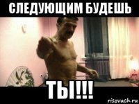 следующим будешь ты!!!