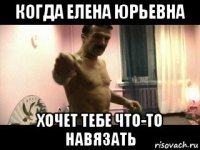 когда елена юрьевна хочет тебе что-то навязать