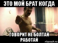 это мой брат когда говорит не болтай работай