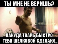 ты мне не веришь? пакуда,тварь,быстро тебя шелковой сделаю!