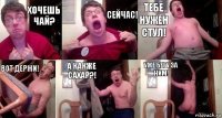 Хочешь чай? Сейчас! Тебе нужен стул! Вот держи! А какже сахар?! Уже бегу за ним!