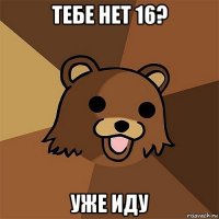 тебе нет 16? уже иду