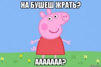 на бушеш жрать? ааааааа?