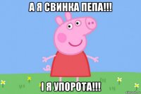 а я свинка пепа!!! і я упорота!!!