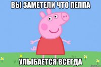 вы заметели что пеппа улыбается всегда