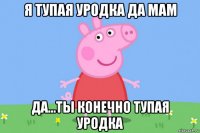 я тупая уродка да мам да...ты конечно тупая уродка