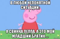 в любой непонятной ситуации: я свинка пеппа, а это мой младший братик ...