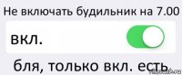 Не включать будильник на 7.00 вкл. бля, только вкл. есть