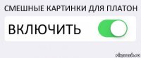 СМЕШНЫЕ КАРТИНКИ ДЛЯ ПЛАТОН ВКЛЮЧИТЬ 