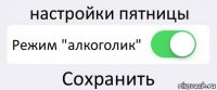 настройки пятницы Режим "алкоголик" Сохранить