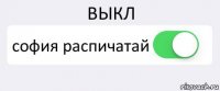 ВЫКЛ софия распичатай 