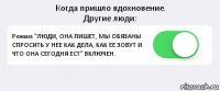 Когда пришло вдохновение.
Другие люди: Режим "ЛЮДИ, ОНА ПИШЕТ, МЫ ОБЯЗАНЫ СПРОСИТЬ У НЕЕ КАК ДЕЛА, КАК ЕЕ ЗОВУТ И ЧТО ОНА СЕГОДНЯ ЕСТ" ВКЛЮЧЕН. 