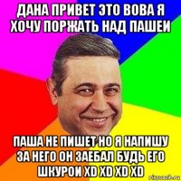 дана привет это вова я хочу поржать над пашеи паша не пишет но я напишу за него он заебал будь его шкурои xd xd xd xd