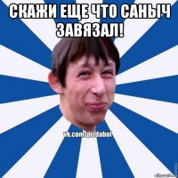 скажи еще что саныч завязал! 