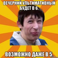 вечерний ультимативный будет в 6. возможно даже в 5.