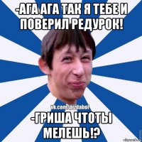 -ага ага так я тебе и поверил редурок! -гриша чтоты мелешь!?