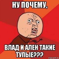 ну почему, влад и ален такие тупые???