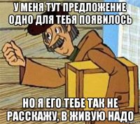 у меня тут предложение одно для тебя появилось но я его тебе так не расскажу, в живую надо