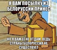 я вам посылку из белоруссии принес но я вам её не отдам, ведь страны белоруссия не существует