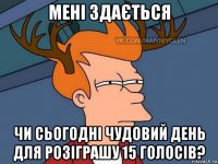 мені здається чи сьогодні чудовий день для розіграшу 15 голосів?