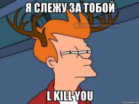 я слежу за тобой l kill you