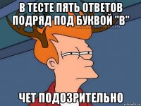 в тесте пять ответов подряд под буквой "в" чет подозрительно