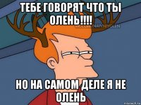 тебе говорят что ты олень!!!! но на самом деле я не олень