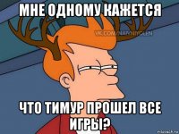 мне одному кажется что тимур прошел все игры?