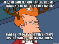 я один заметел что я олень не смог затащить на кв? или я не 1 такой? хм.... нубббб фу фу нуб фу у нуб фу нуб крутой чувак! что? фу ты теперь нубббб!!!!!