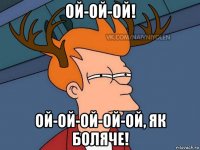 ой-ой-ой! ой-ой-ой-ой-ой, як боляче!