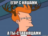 егор с няшами, а ты-с гавняшами