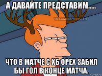 а давайте представим..... что в матче с хб орех забил бы гол в конце матча.