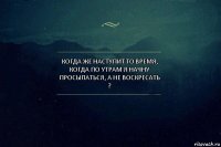 когда же наступит то время, когда по утрам я начну просыпаться, а не воскресать ?