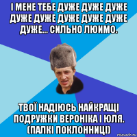 і мене тебе дуже дуже дуже дуже дуже дуже дуже дуже дуже... сильно люимо. твої надіюсь найкращі подружки вероніка і юля. (палкі поклонниці)