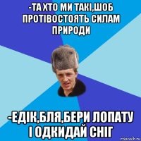 -та хто ми такі,шоб протівостоять силам природи -едік,бля,бери лопату і одкидай сніг