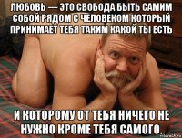 любовь — это cвобода быть самим собой рядом с человеком который принимает тебя таким какой ты есть и которому от тебя ничего не нужно кроме тебя самого.