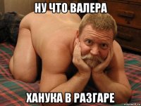 ну что валера ханука в разгаре