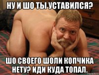 ну и шо ты уставился? шо своего шоли копчика нету? иди куда топал.