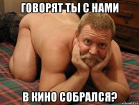 говорят ты с нами в кино собрался?