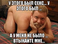 у этого был секс... у этого был ... а у меня не было ... втыкайте мне...